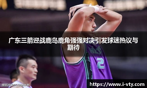 广东三箭迎战鹿岛鹿角强强对决引发球迷热议与期待